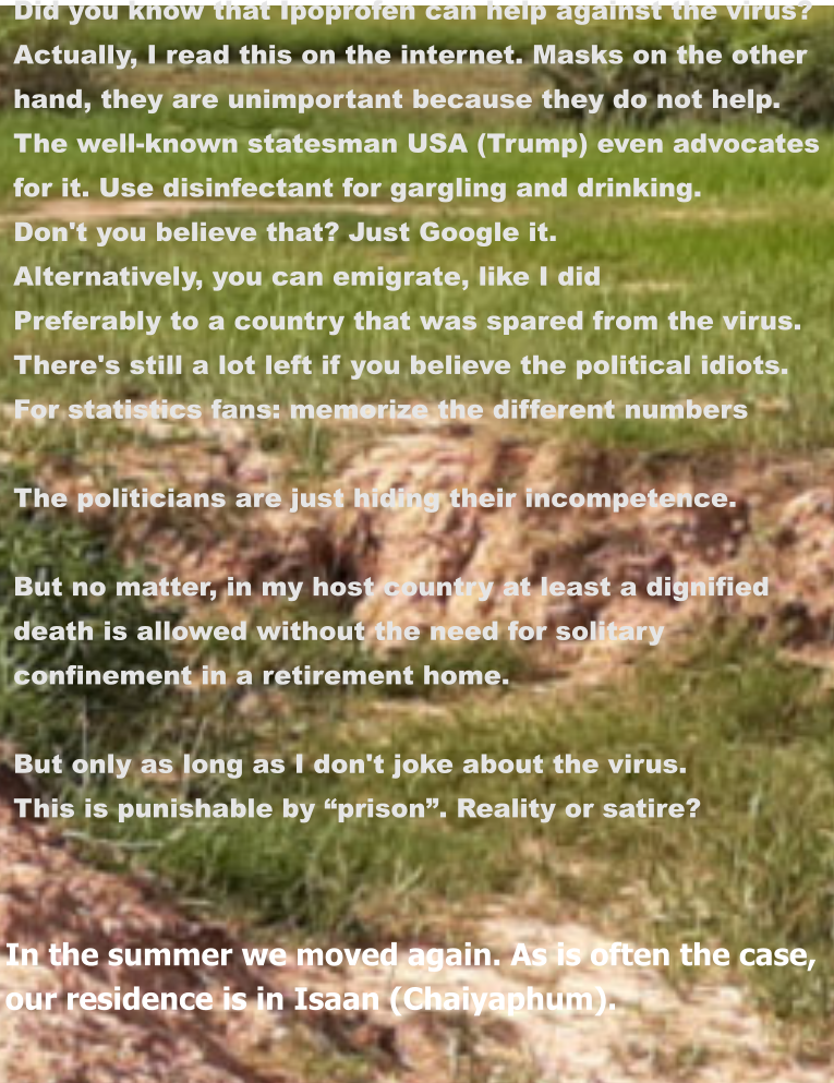 In the summer we moved again. As is often the case, our residence is in Isaan (Chaiyaphum). Did you know that Ipoprofen can help against the virus? Actually, I read this on the internet. Masks on the other  hand, they are unimportant because they do not help.  The well-known statesman USA (Trump) even advocates  for it. Use disinfectant for gargling and drinking. Don't you believe that? Just Google it. Alternatively, you can emigrate, like I did Preferably to a country that was spared from the virus. There's still a lot left if you believe the political idiots. For statistics fans: memorize the different numbers  The politicians are just hiding their incompetence.  But no matter, in my host country at least a dignified  death is allowed without the need for solitary  confinement in a retirement home.  But only as long as I don't joke about the virus. This is punishable by “prison”. Reality or satire?
