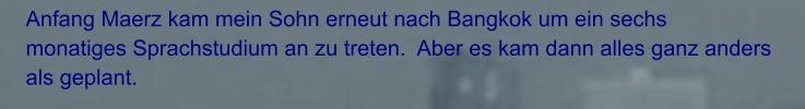 Anfang Maerz kam mein Sohn erneut nach Bangkok um ein sechs monatiges Sprachstudium an zu treten.  Aber es kam dann alles ganz anders als geplant.