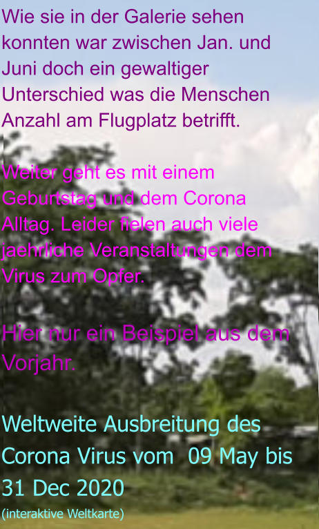 Wie sie in der Galerie sehen konnten war zwischen Jan. und Juni doch ein gewaltiger Unterschied was die Menschen Anzahl am Flugplatz betrifft.  Weiter geht es mit einem Geburtstag und dem Corona Alltag. Leider fielen auch viele jaehrliche Veranstaltungen dem Virus zum Opfer.  Hier nur ein Beispiel aus dem Vorjahr.  Weltweite Ausbreitung des Corona Virus vom  09 May bis 31 Dec 2020 (interaktive Weltkarte)