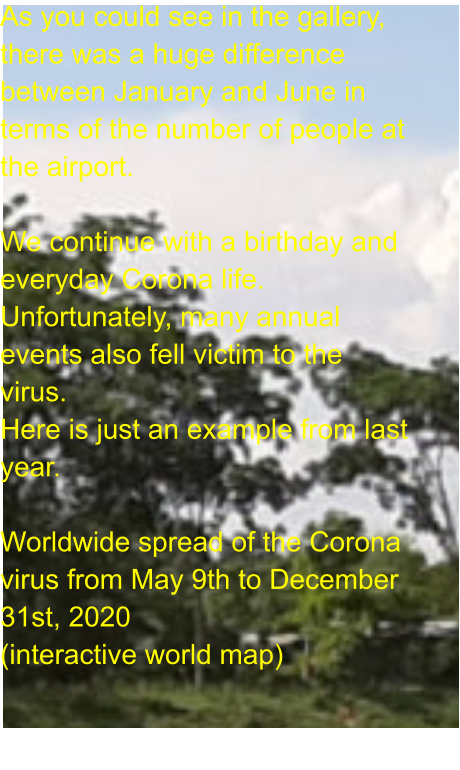 As you could see in the gallery, there was a huge difference between January and June in terms of the number of people at the airport.  We continue with a birthday and everyday Corona life. Unfortunately, many annual events also fell victim to the virus. Here is just an example from last year.  Worldwide spread of the Corona virus from May 9th to December 31st, 2020 (interactive world map)