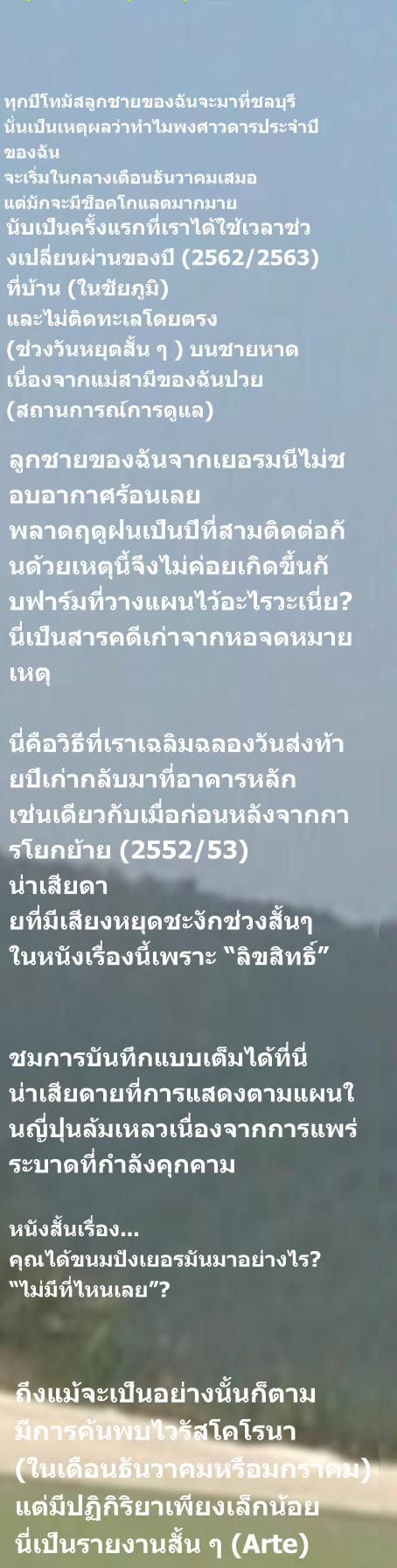 นับเป็นครั้งแรกที่เราได้ใช้เวลาช่วงเปลี่ยนผ่านของปี (2562/2563) ที่บ้าน (ในชัยภูมิ) และไม่ติดทะเลโดยตรง (ช่วงวันหยุดสั้น ๆ ) บนชายหาด เนื่องจากแม่สามีของฉันป่วย (สถานการณ์การดูแล)  ทุกปีโทมัสลูกชายของฉันจะมาที่ชลบุรี นั่นเป็นเหตุผลว่าทำไมพงศาวดารประจำปี ของฉัน จะเริ่มในกลางเดือนธันวาคมเสมอ แต่มักจะมีช็อคโกแลตมากมาย  ลูกชายของฉันจากเยอรมนีไม่ชอบอากาศร้อนเลย พลาดฤดูฝนเป็นปีที่สามติดต่อกันด้วยเหตุนี้จึงไม่ค่อยเกิดขึ้นกั บฟาร์มที่วางแผนไว้อะไรวะเนี่ย? นี่เป็นสารคดีเก่าจากหอจดหมายเหตุ  นี่คือวิธีที่เราเฉลิมฉลองวันส่งท้ายปีเก่ากลับมาที่อาคารหลัก เช่นเดียวกับเมื่อก่อนหลังจากการโยกย้าย (2552/53) น่าเสียดา ยที่มีเสียงหยุดชะงักช่วงสั้นๆ ในหนังเรื่องนี้เพราะ “ลิขสิทธิ์”   ชมการบันทึกแบบเต็มได้ที่นี่ น่าเสียดายที่การแสดงตามแผนในญี่ปุ่นล้มเหลวเนื่องจากการแพร่ระบาดที่กำลังคุกคาม หนังสั้นเรื่อง... คุณได้ขนมปังเยอรมันมาอย่างไร? “ไม่มีที่ไหนเลย”? ถึงแม้จะเป็นอย่างนั้นก็ตาม มีการค้นพบไวรัสโคโรนา  (ในเดือนธันวาคมหรือมกราคม) แต่มีปฏิกิริยาเพียงเล็กน้อย นี่เป็นรายงานสั้น ๆ (Arte)
