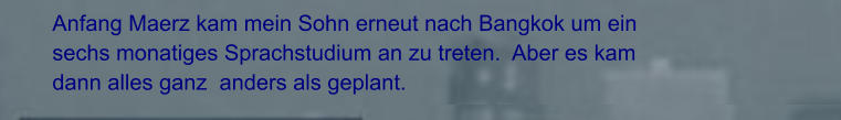 Anfang Maerz kam mein Sohn erneut nach Bangkok um ein sechs monatiges Sprachstudium an zu treten.  Aber es kam dann alles ganz  anders als geplant.