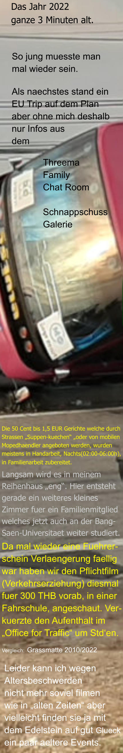 Leider kann ich wegen  Altersbeschwerden  nicht mehr soviel filmen  wie in „alten Zeiten“ aber vielleicht finden sie ja mit dem Edelstein auf gut Glueck ein paar aeltere Events. Vergleich: Grassmatte 2010/2022 Da mal wieder eine Fuehrer- schein Verlaengerung faellig  war haben wir den Pflichtfilm (Verkehrserziehung) diesmal  fuer 300 THB vorab, in einer Fahrschule, angeschaut. Ver- kuerzte den Aufenthalt im  „Office for Traffic“ um Std‘en. Langsam wird es in meinem  Reihenhaus „eng“. Hier entsteht gerade ein weiteres kleines Zimmer fuer ein Familienmitglied welches jetzt auch an der Bang- Saen-Universitaet weiter studiert. Die 50 Cent bis 1,5 EUR Gerichte welche durch  Strassen „Suppen-kuechen“ „oder von mobilen  Mopedhaendler angeboten werden, wurden  meistens in Handarbeit, Nachts(02:00-06:00h),  in Familienarbeit zubereitet.   Threema Family Chat Room  Schnappschuss Galerie  Als naechstes stand ein EU Trip auf dem Plan aber ohne mich deshalb nur Infos aus dem  So jung muesste man  mal wieder sein. Das Jahr 2022 ganze 3 Minuten alt.