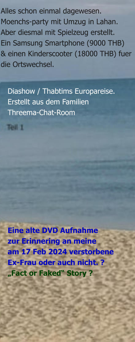 Eine alte DVD Aufnahmezur Erinnering an meineam 17 Feb 2024 verstorbeneEx-Frau oder auch nicht. ?  „Fact or Faked“ Story ? Diashow / Thabtims Europareise. Erstellt aus dem Familien Threema-Chat-Room  Alles schon einmal dagewesen.Moenchs-party mit Umzug in Lahan.Aber diesmal mit Spielzeug erstellt. Ein Samsung Smartphone (9000 THB) & einen Kinderscooter (18000 THB) fuerdie Ortswechsel.